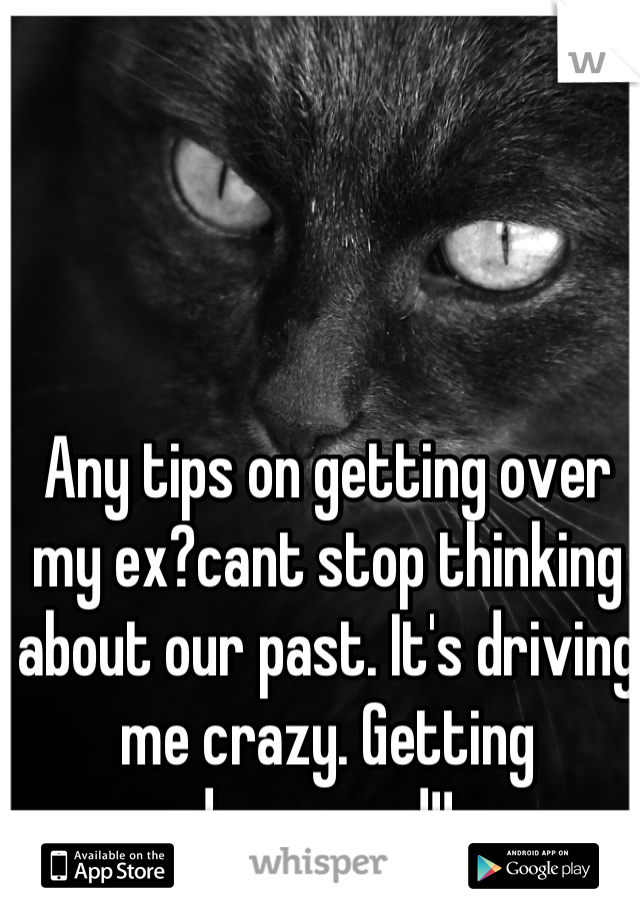 Any tips on getting over my ex?cant stop thinking about our past. It's driving me crazy. Getting depressed!! 