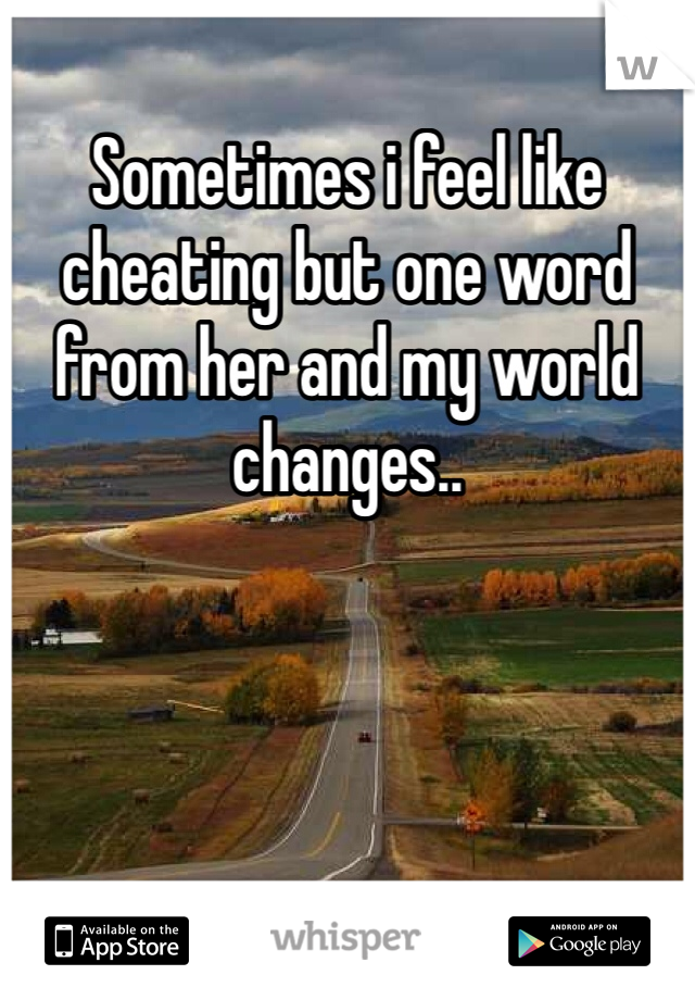 Sometimes i feel like cheating but one word from her and my world changes..