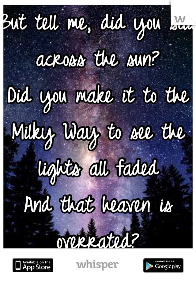 But tell me, did you sail across the sun?
Did you make it to the Milky Way to see the lights all faded
And that heaven is overrated?
Tell me, did you fall for a shooting star–
One without a permanent scar?
And did you miss me while you were looking for yourself out there?