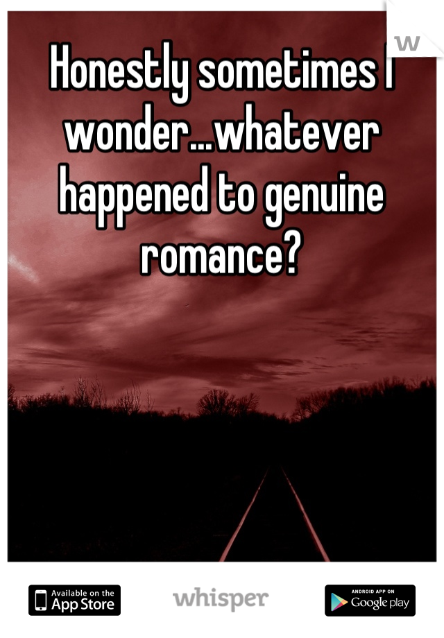 Honestly sometimes I wonder...whatever happened to genuine romance?