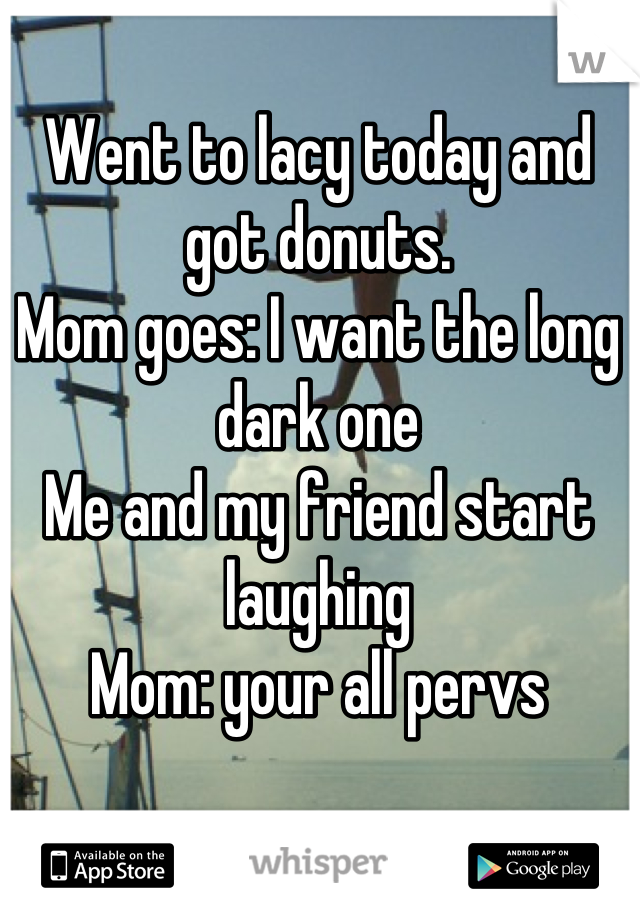 Went to lacy today and got donuts.
Mom goes: I want the long dark one
Me and my friend start laughing 
Mom: your all pervs