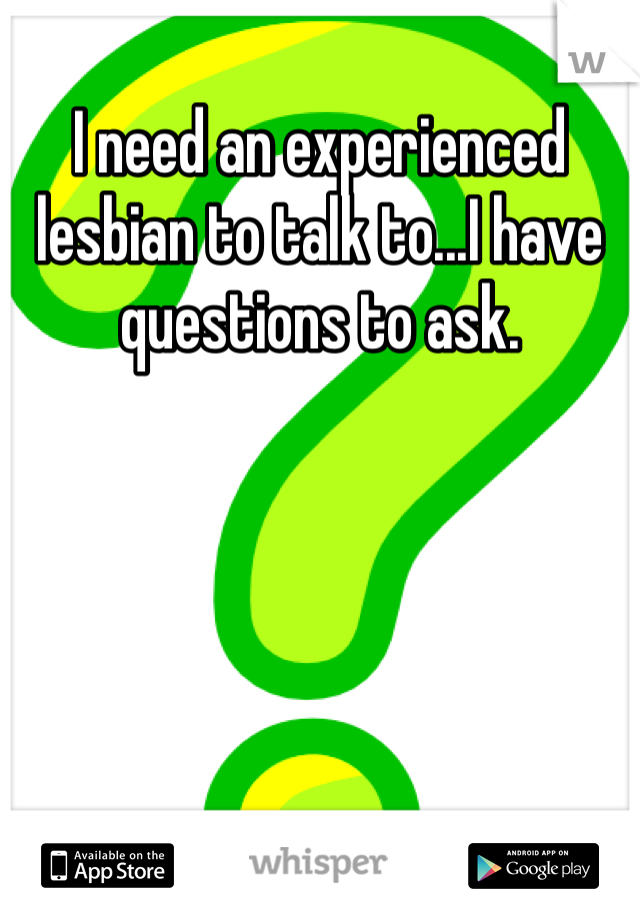 I need an experienced lesbian to talk to...I have questions to ask.