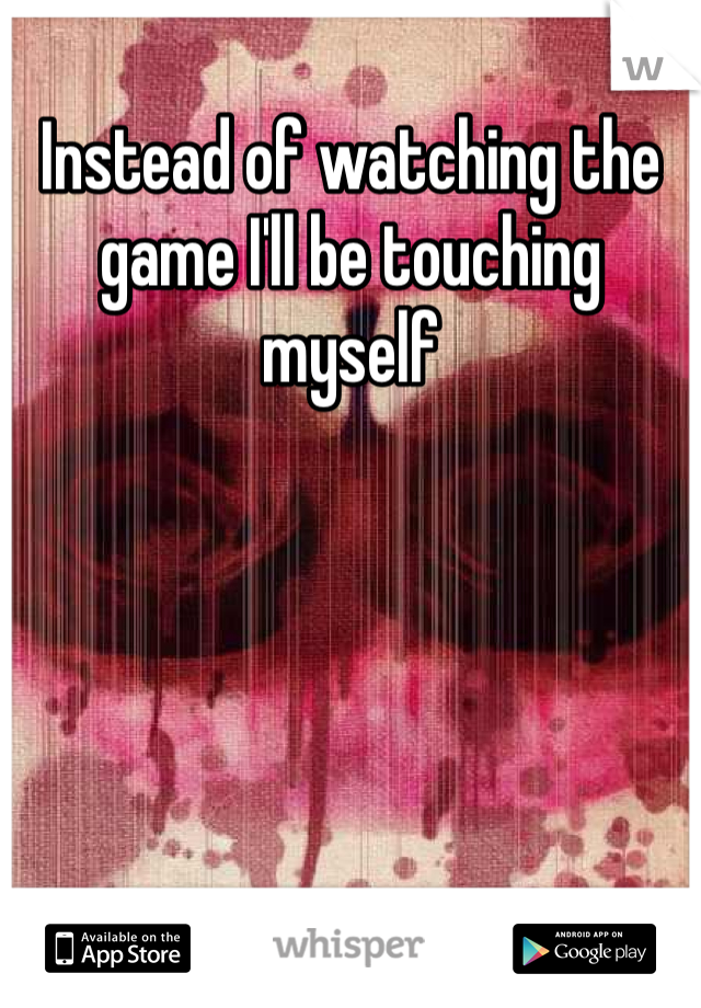 Instead of watching the game I'll be touching myself