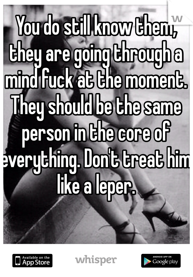 You do still know them, they are going through a mind fuck at the moment. They should be the same person in the core of everything. Don't treat him like a leper.