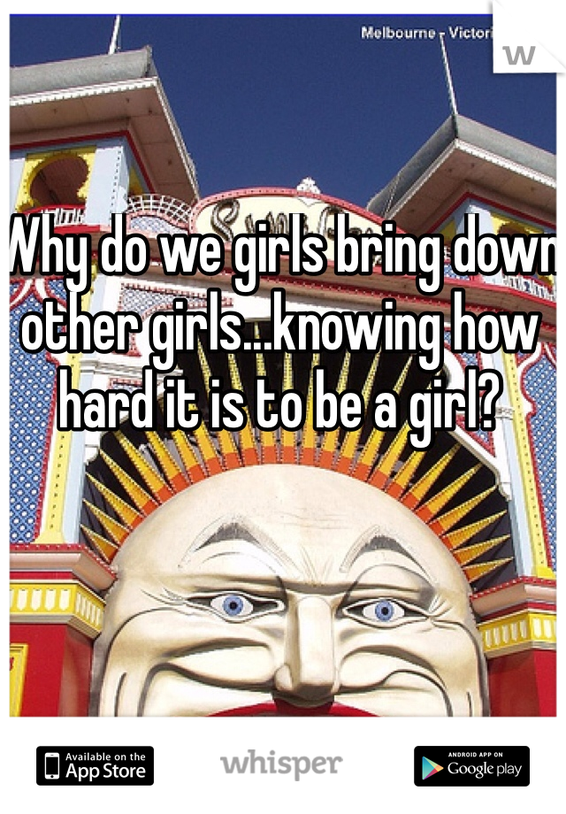 Why do we girls bring down other girls...knowing how hard it is to be a girl?