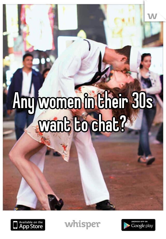 Any women in their 30s want to chat? 