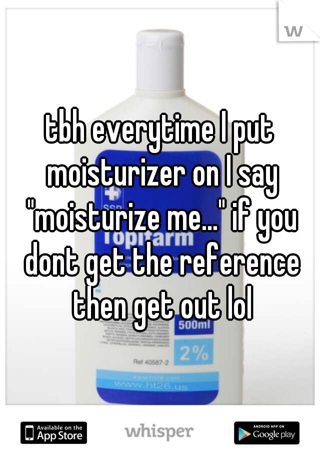 tbh everytime I put moisturizer on I say "moisturize me..." if you dont get the reference then get out lol