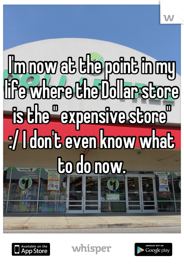 I'm now at the point in my life where the Dollar store is the " expensive store"
:/ I don't even know what to do now.