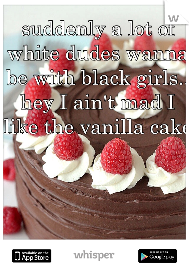 suddenly a lot of white dudes wanna be with black girls.. hey I ain't mad I like the vanilla cake 