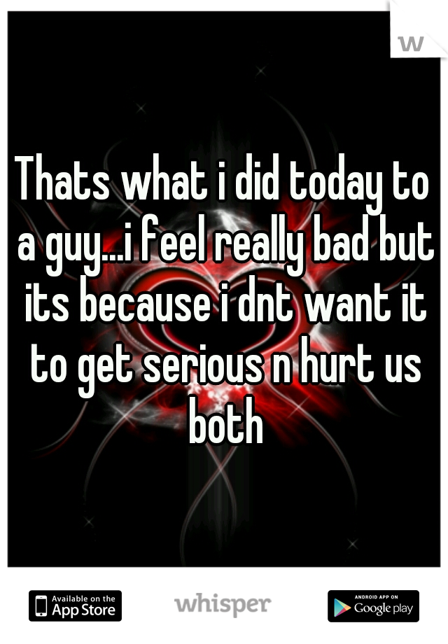 Thats what i did today to a guy...i feel really bad but its because i dnt want it to get serious n hurt us both