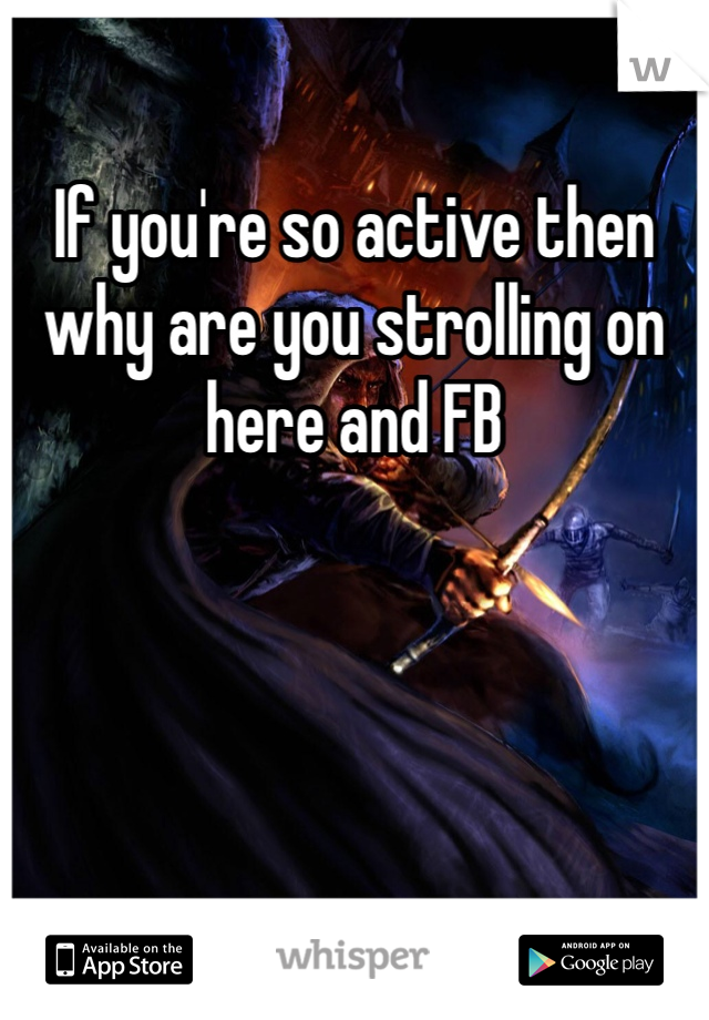 If you're so active then why are you strolling on here and FB