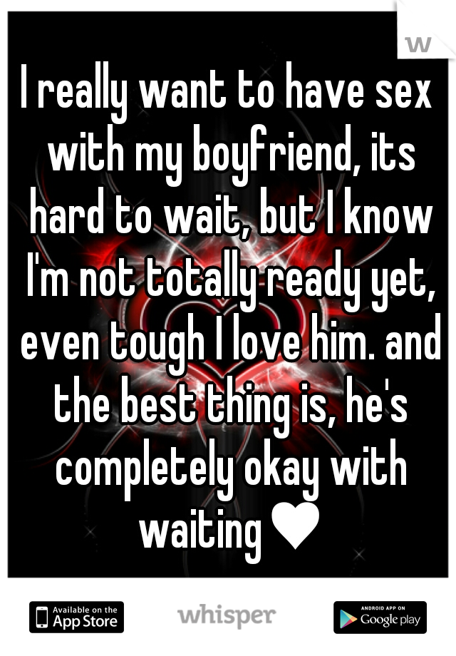 I really want to have sex with my boyfriend, its hard to wait, but I know I'm not totally ready yet, even tough I love him. and the best thing is, he's completely okay with waiting♥