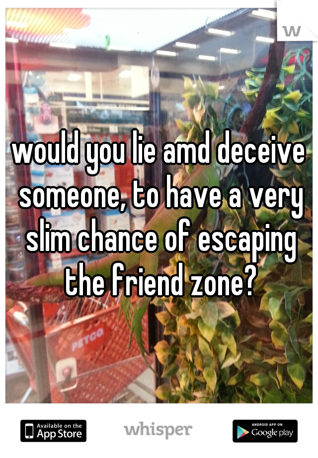 would you lie amd deceive someone, to have a very slim chance of escaping the friend zone?