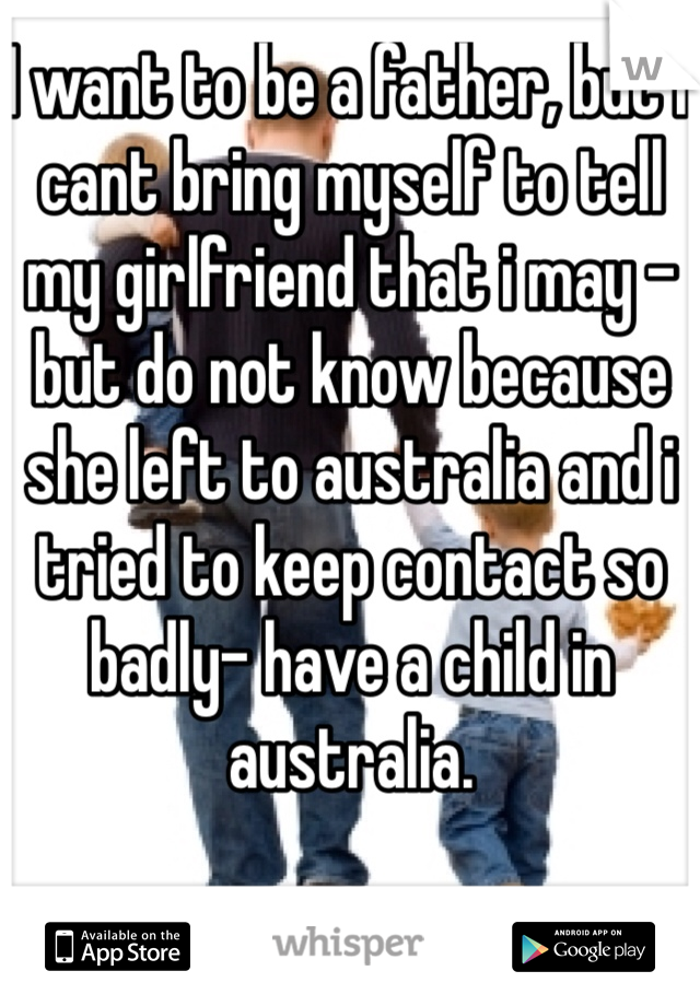 I want to be a father, but i cant bring myself to tell my girlfriend that i may -but do not know because she left to australia and i tried to keep contact so badly- have a child in australia.