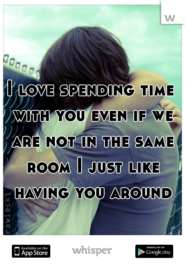 I love spending time with you even if we are not in the same room I just like having you around