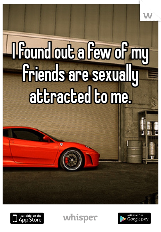 I found out a few of my friends are sexually attracted to me.