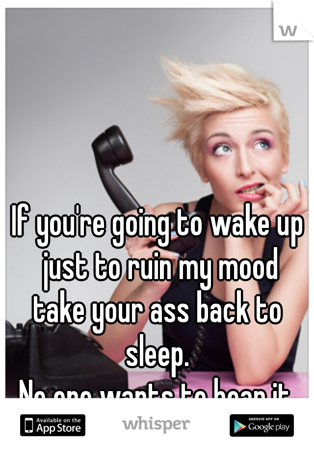 If you're going to wake up just to ruin my mood
take your ass back to sleep. 
No one wants to hear it.