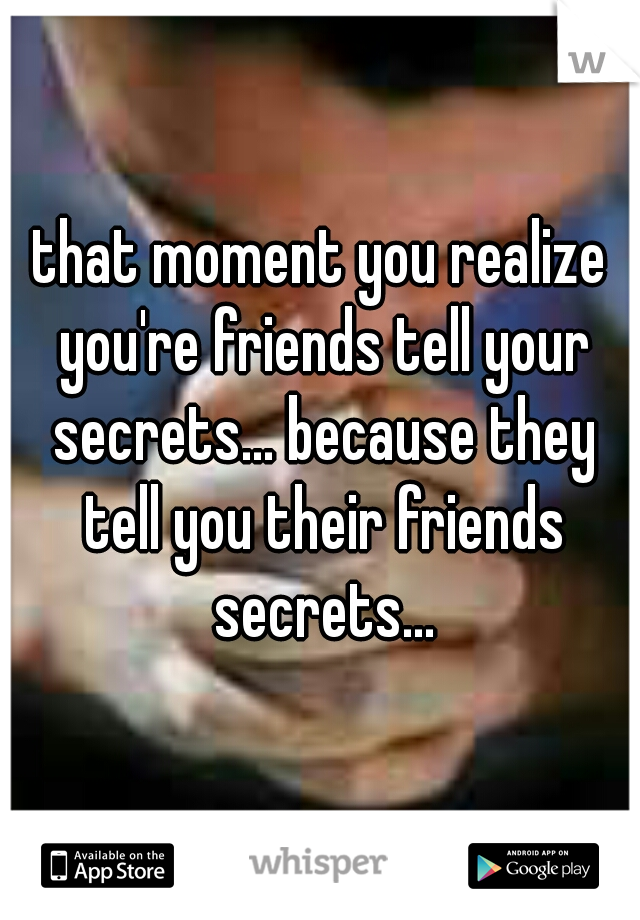 that moment you realize you're friends tell your secrets... because they tell you their friends secrets...