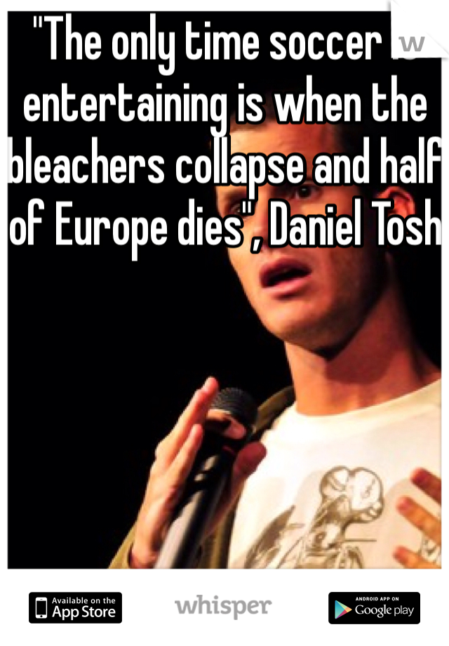 "The only time soccer is entertaining is when the bleachers collapse and half of Europe dies", Daniel Tosh 