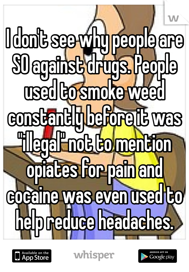 I don't see why people are SO against drugs. People used to smoke weed constantly before it was "illegal" not to mention opiates for pain and cocaine was even used to help reduce headaches. 