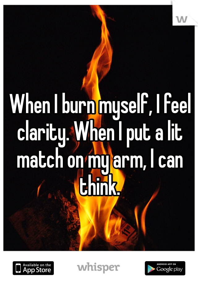 When I burn myself, I feel clarity. When I put a lit match on my arm, I can think.