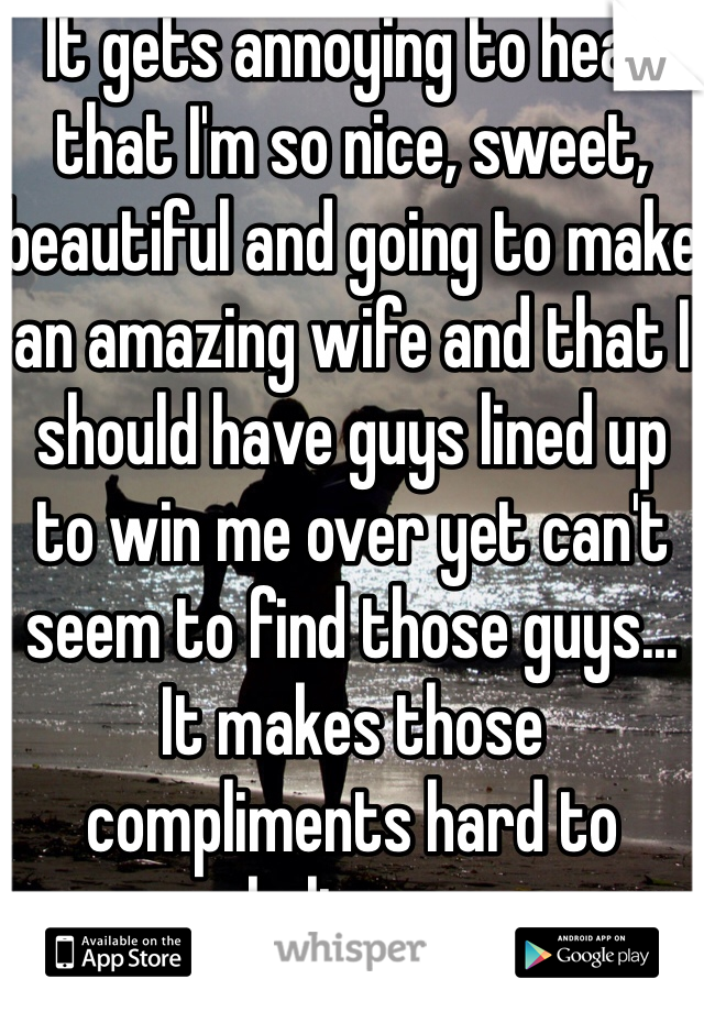 It gets annoying to hear that I'm so nice, sweet, beautiful and going to make an amazing wife and that I should have guys lined up to win me over yet can't seem to find those guys... It makes those compliments hard to believe...