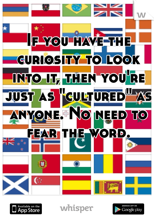 If you have the curiosity to look into it, then you're just as "cultured" as anyone. No need to fear the word.