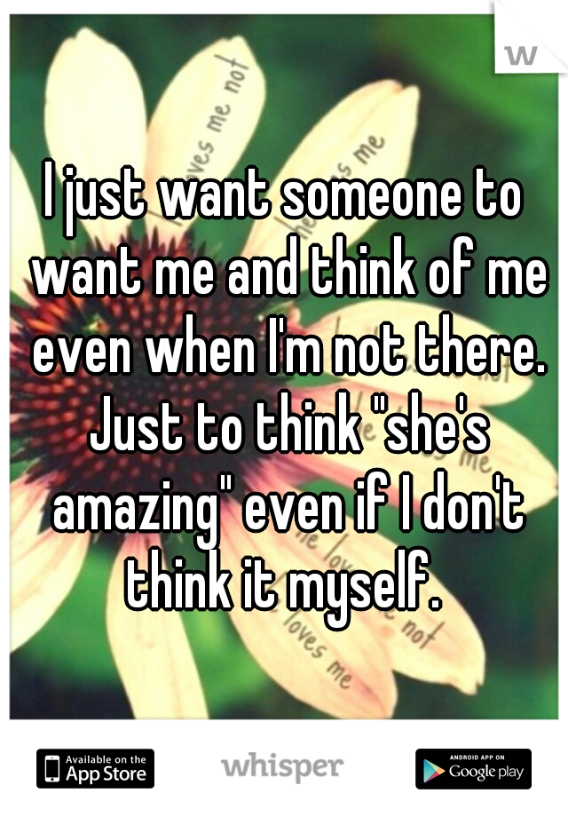 I just want someone to want me and think of me even when I'm not there. Just to think "she's amazing" even if I don't think it myself. 