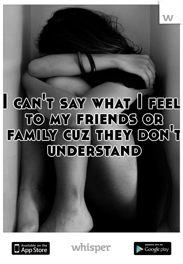 I can't say what I feel to my friends or family cuz they don't understand