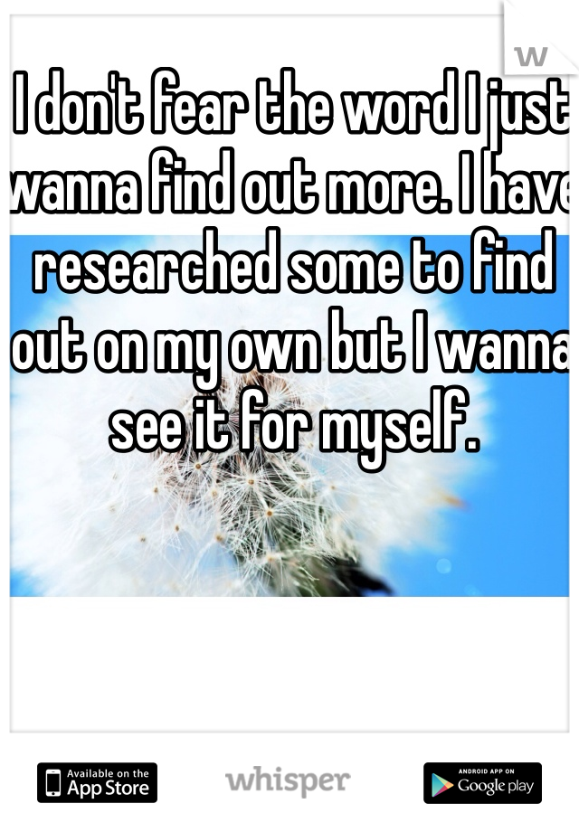 I don't fear the word I just wanna find out more. I have researched some to find out on my own but I wanna see it for myself.