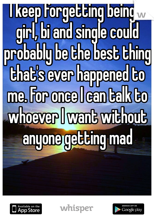 I keep forgetting being a girl, bi and single could probably be the best thing that's ever happened to me. For once I can talk to whoever I want without anyone getting mad