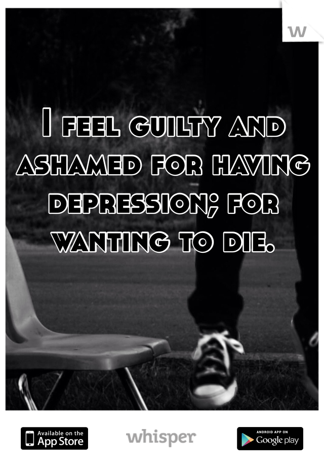 I feel guilty and ashamed for having depression; for wanting to die.