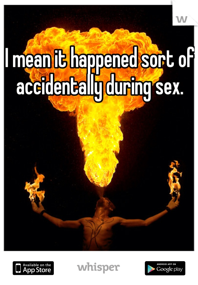 I mean it happened sort of accidentally during sex. 