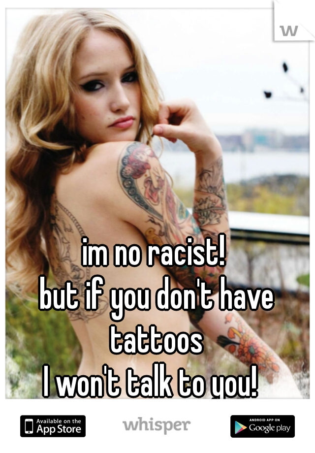 im no racist!
 but if you don't have
 tattoos
 I won't talk to you!  