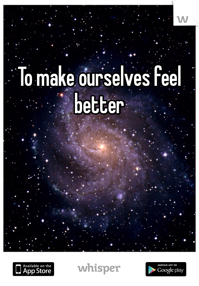 To make ourselves feel better