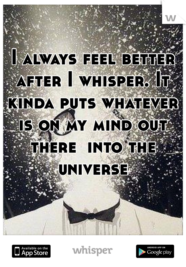 I always feel better after I whisper. It kinda puts whatever is on my mind out there  into the universe 