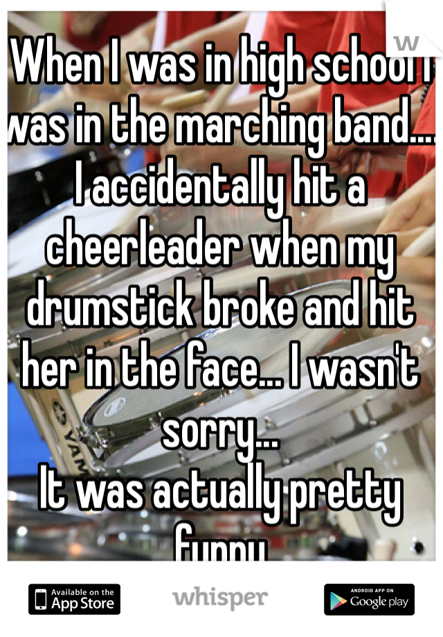 When I was in high school I was in the marching band.... I accidentally hit a cheerleader when my drumstick broke and hit her in the face... I wasn't sorry...
It was actually pretty funny 