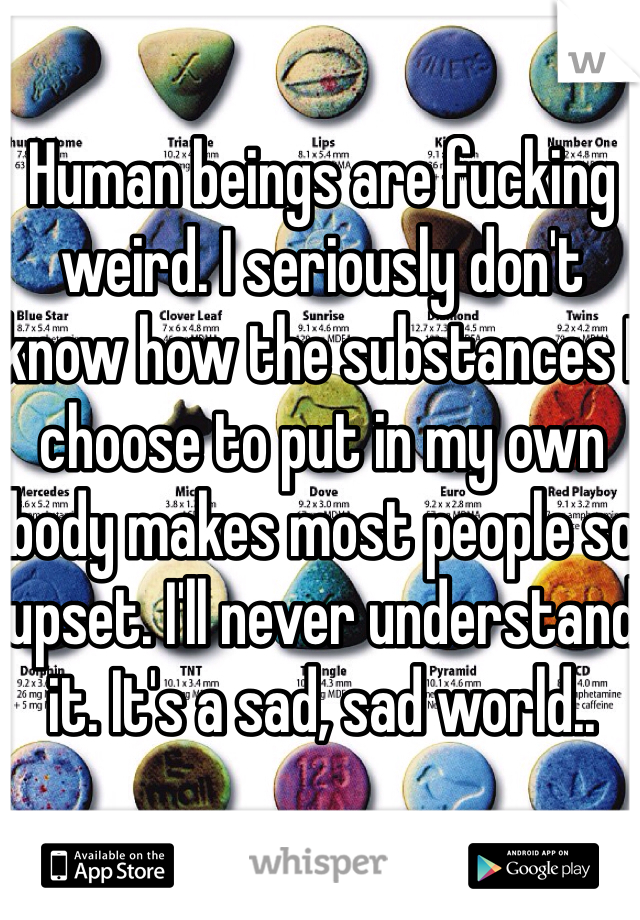 Human beings are fucking weird. I seriously don't know how the substances I choose to put in my own body makes most people so upset. I'll never understand it. It's a sad, sad world..