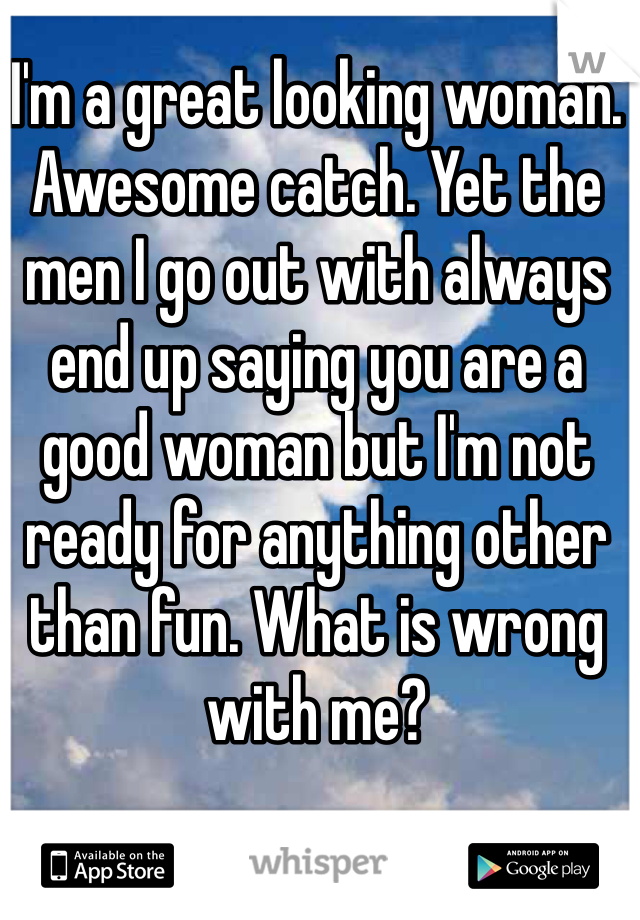 I'm a great looking woman. Awesome catch. Yet the men I go out with always end up saying you are a good woman but I'm not ready for anything other than fun. What is wrong with me?