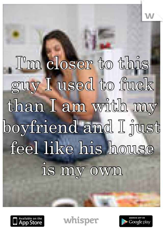 I'm closer to this guy I used to fuck than I am with my boyfriend and I just feel like his house is my own 