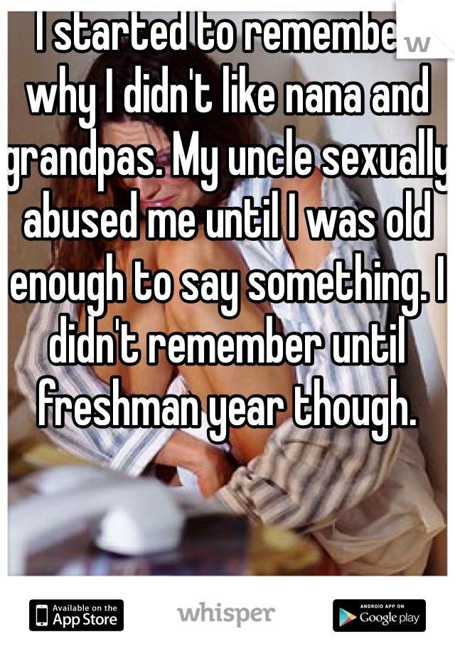 I started to remember why I didn't like nana and grandpas. My uncle sexually abused me until I was old enough to say something. I didn't remember until freshman year though. 