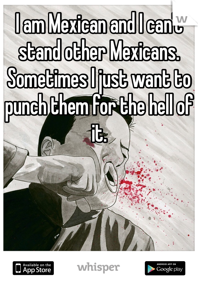 I am Mexican and I can't stand other Mexicans. Sometimes I just want to punch them for the hell of it. 