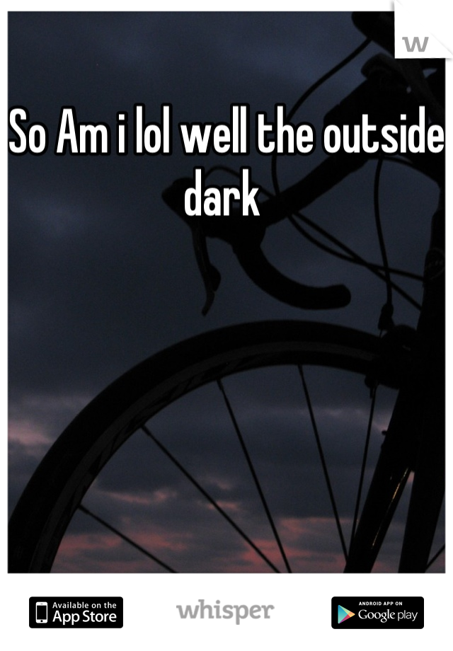 So Am i lol well the outside dark 