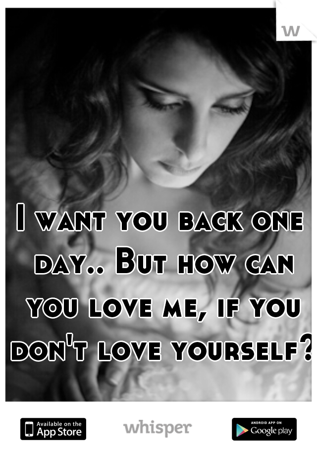 I want you back one day.. But how can you love me, if you don't love yourself?