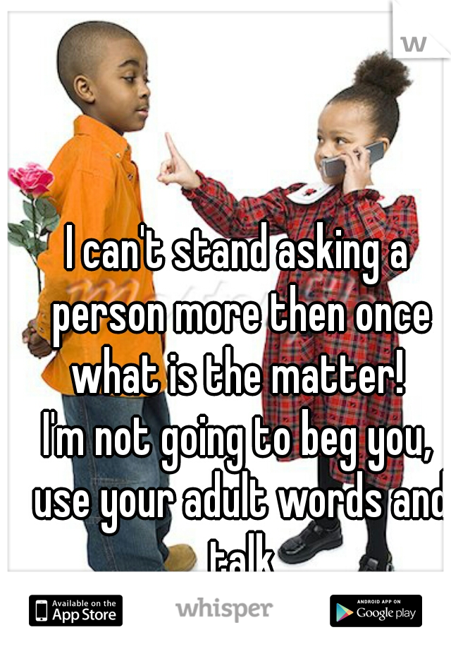 I can't stand asking a person more then once what is the matter! 

I'm not going to beg you, use your adult words and talk