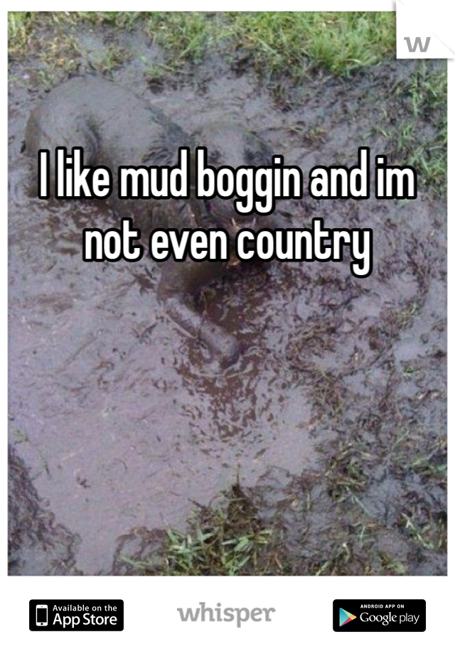 I like mud boggin and im not even country