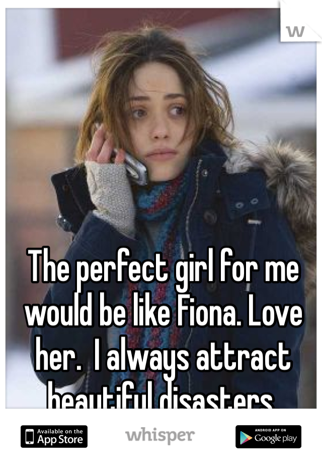 The perfect girl for me would be like Fiona. Love her.  I always attract beautiful disasters. 