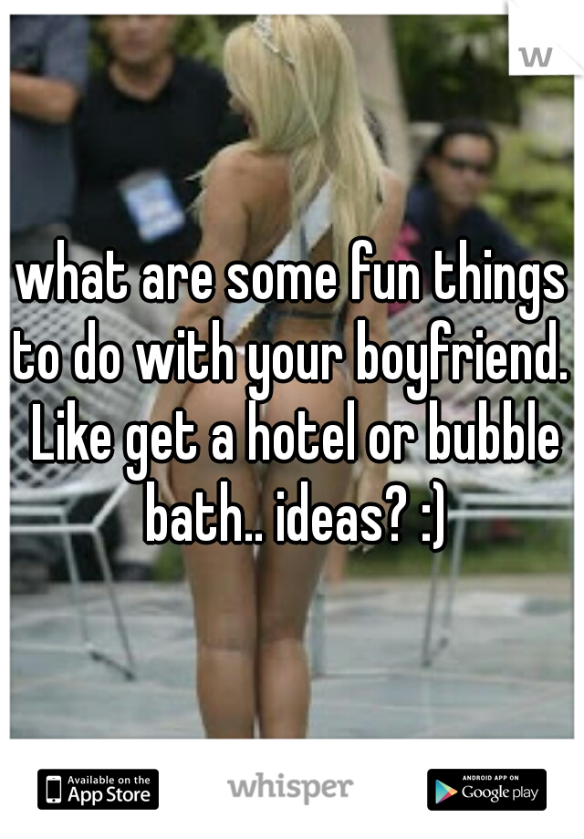 what are some fun things to do with your boyfriend.  Like get a hotel or bubble bath.. ideas? :)