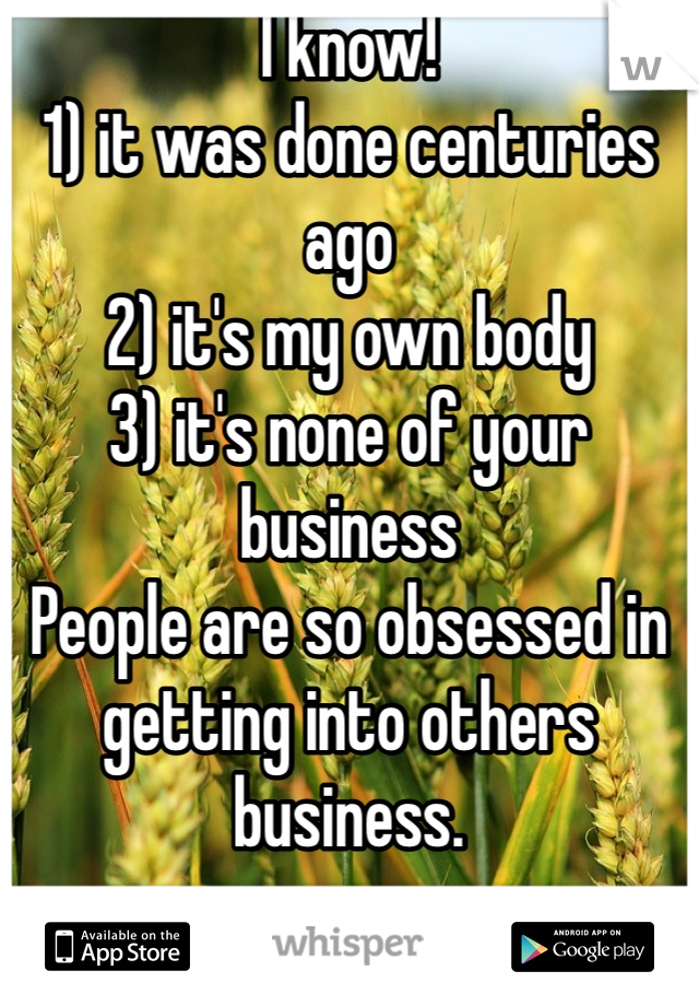 I know!
1) it was done centuries ago
2) it's my own body
3) it's none of your business
People are so obsessed in getting into others business. 