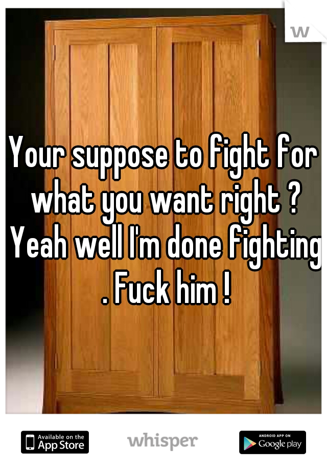 Your suppose to fight for what you want right ? Yeah well I'm done fighting . Fuck him !